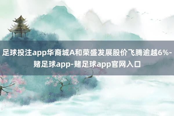足球投注app华裔城A和荣盛发展股价飞腾逾越6%-赌足球app-赌足球app官网入口