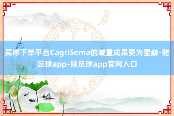 买球下单平台CagriSema的减重成果更为显赫-赌足球app-赌足球app官网入口