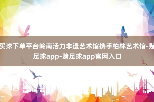 买球下单平台岭南活力非遗艺术馆携手柏林艺术馆-赌足球app-赌足球app官网入口