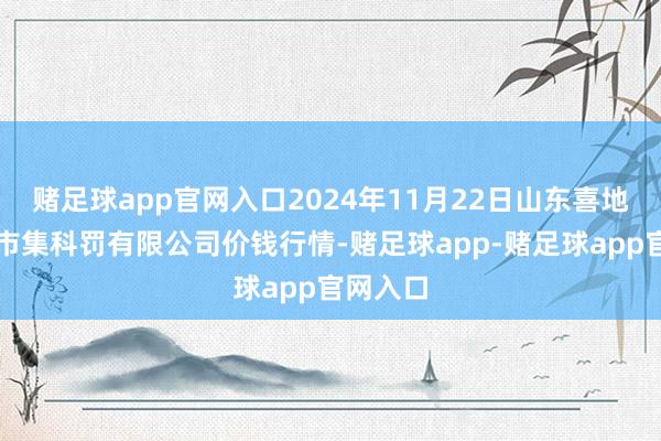 赌足球app官网入口2024年11月22日山东喜地农家具市集科罚有限公司价钱行情-赌足球app-赌足球app官网入口