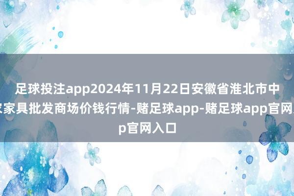 足球投注app2024年11月22日安徽省淮北市中瑞农家具批发商场价钱行情-赌足球app-赌足球app官网入口