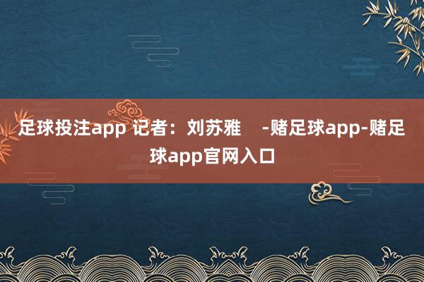 足球投注app 记者：刘苏雅    -赌足球app-赌足球app官网入口