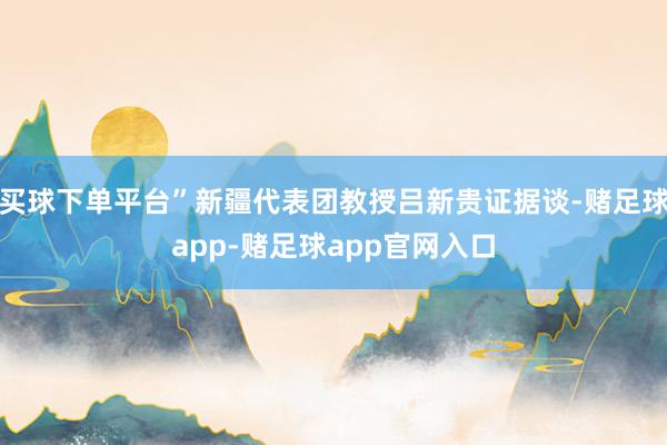 买球下单平台”新疆代表团教授吕新贵证据谈-赌足球app-赌足球app官网入口