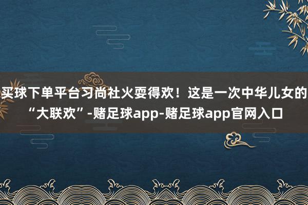 买球下单平台习尚社火耍得欢！这是一次中华儿女的“大联欢”-赌足球app-赌足球app官网入口