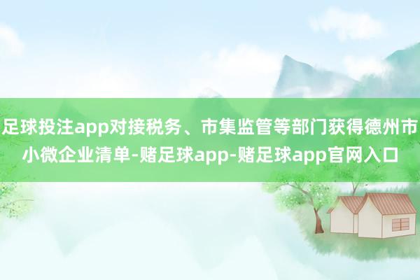 足球投注app对接税务、市集监管等部门获得德州市小微企业清单-赌足球app-赌足球app官网入口