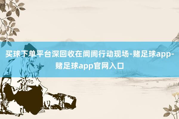 买球下单平台深回收在阛阓行动现场-赌足球app-赌足球app官网入口