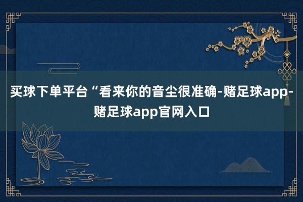 买球下单平台“看来你的音尘很准确-赌足球app-赌足球app官网入口