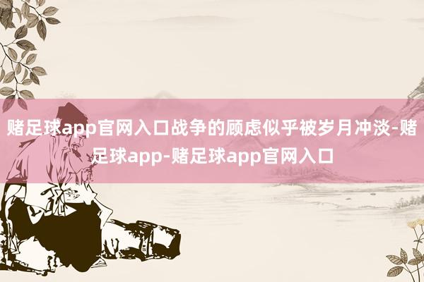赌足球app官网入口战争的顾虑似乎被岁月冲淡-赌足球app-赌足球app官网入口