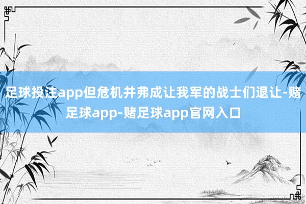 足球投注app但危机并弗成让我军的战士们退让-赌足球app-赌足球app官网入口