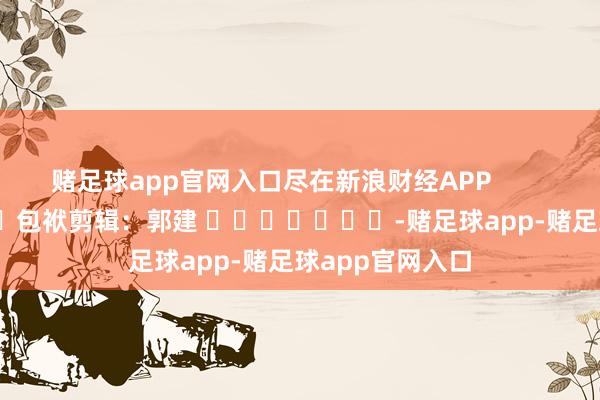 赌足球app官网入口尽在新浪财经APP            						包袱剪辑：郭建 							-赌足球app-赌足球app官网入口