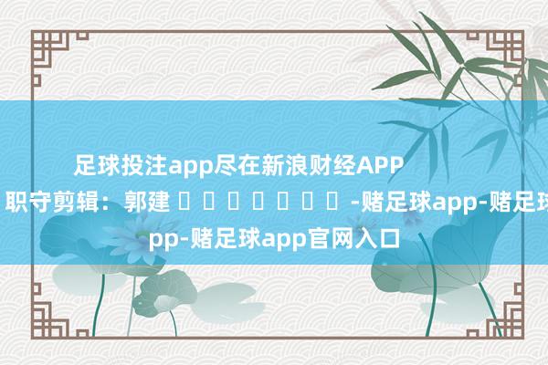 足球投注app尽在新浪财经APP            						职守剪辑：郭建 							-赌足球app-赌足球app官网入口