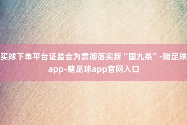 买球下单平台证监会为贯彻落实新“国九条”-赌足球app-赌足球app官网入口