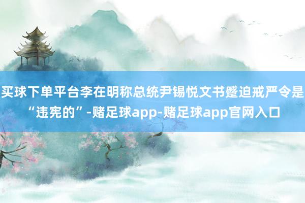 买球下单平台李在明称总统尹锡悦文书蹙迫戒严令是“违宪的”-赌足球app-赌足球app官网入口