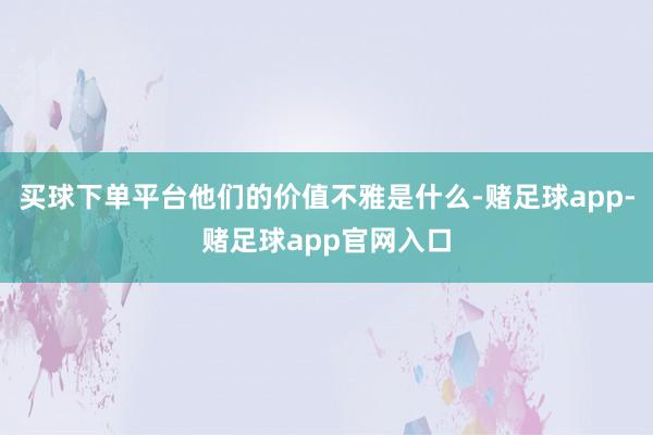 买球下单平台他们的价值不雅是什么-赌足球app-赌足球app官网入口