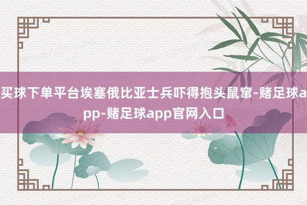 买球下单平台埃塞俄比亚士兵吓得抱头鼠窜-赌足球app-赌足球app官网入口