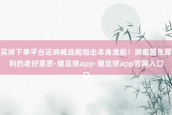 买球下单平台还呐喊战船炮击本身渔船！濒临嚣张犀利的老好意思-赌足球app-赌足球app官网入口