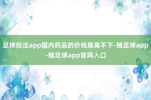 足球投注app国内药品的价钱居高不下-赌足球app-赌足球app官网入口