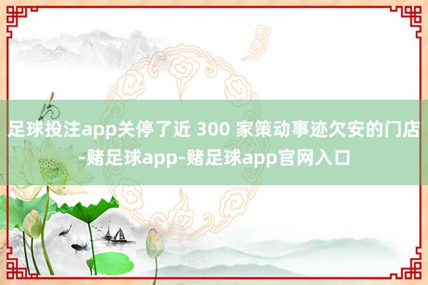 足球投注app关停了近 300 家策动事迹欠安的门店-赌足球app-赌足球app官网入口