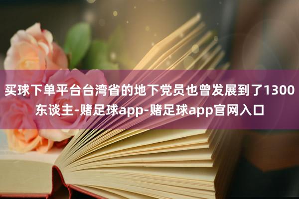 买球下单平台台湾省的地下党员也曾发展到了1300东谈主-赌足球app-赌足球app官网入口