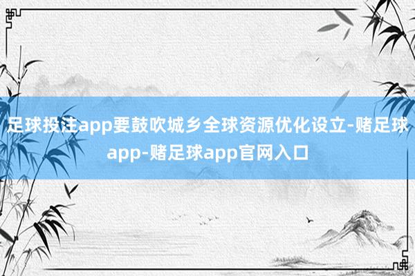 足球投注app要鼓吹城乡全球资源优化设立-赌足球app-赌足球app官网入口