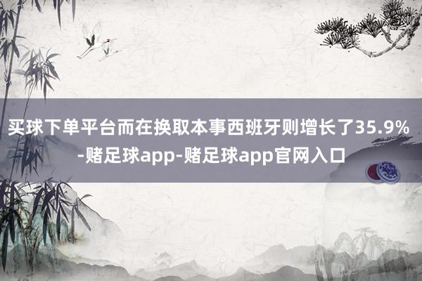 买球下单平台而在换取本事西班牙则增长了35.9% -赌足球app-赌足球app官网入口