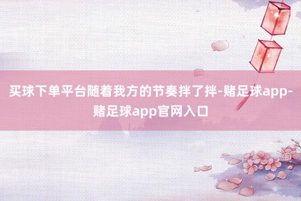 买球下单平台随着我方的节奏拌了拌-赌足球app-赌足球app官网入口