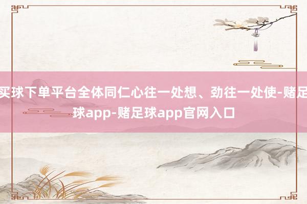 买球下单平台全体同仁心往一处想、劲往一处使-赌足球app-赌足球app官网入口