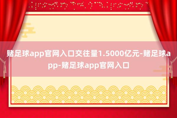 赌足球app官网入口交往量1.5000亿元-赌足球app-赌足球app官网入口