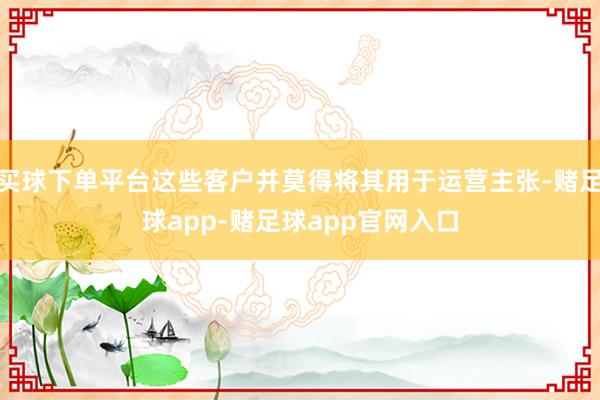 买球下单平台这些客户并莫得将其用于运营主张-赌足球app-赌足球app官网入口