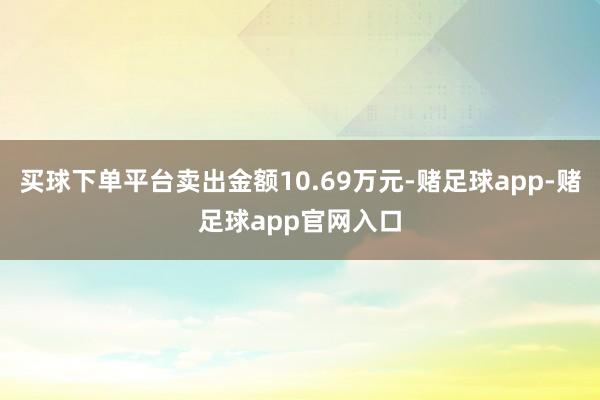 买球下单平台卖出金额10.69万元-赌足球app-赌足球app官网入口