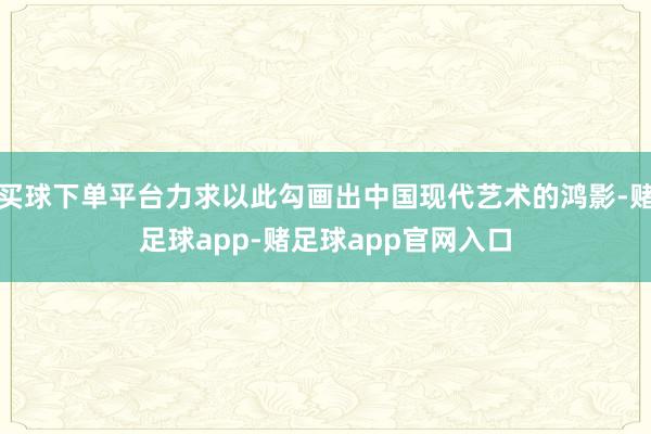 买球下单平台力求以此勾画出中国现代艺术的鸿影-赌足球app-赌足球app官网入口
