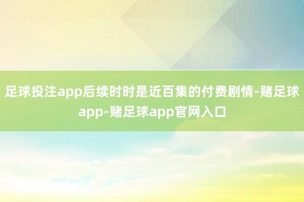 足球投注app后续时时是近百集的付费剧情-赌足球app-赌足球app官网入口