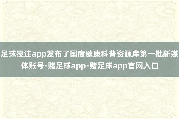 足球投注app发布了国度健康科普资源库第一批新媒体账号-赌足球app-赌足球app官网入口