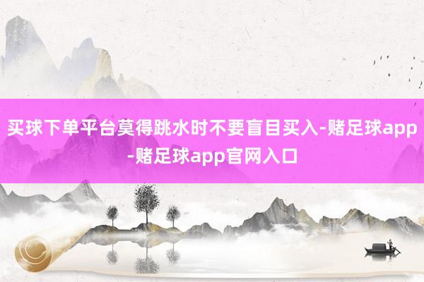 买球下单平台莫得跳水时不要盲目买入-赌足球app-赌足球app官网入口