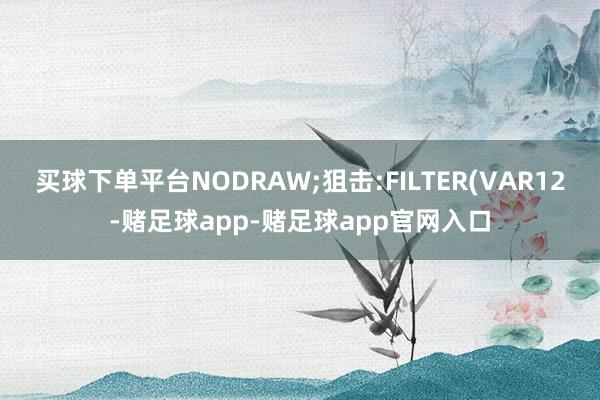 买球下单平台NODRAW;狙击:FILTER(VAR12-赌足球app-赌足球app官网入口