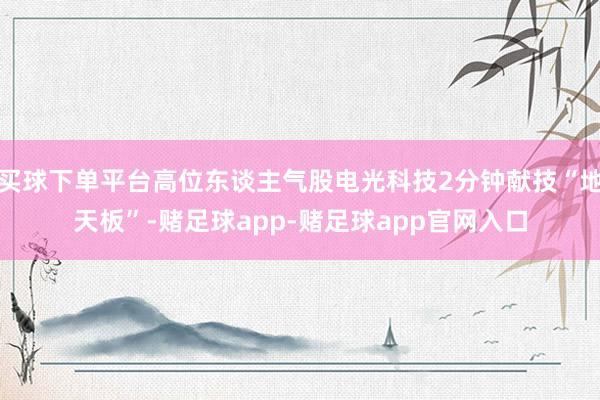 买球下单平台高位东谈主气股电光科技2分钟献技“地天板”-赌足球app-赌足球app官网入口