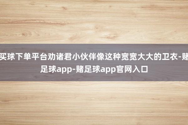 买球下单平台劝诸君小伙伴像这种宽宽大大的卫衣-赌足球app-赌足球app官网入口