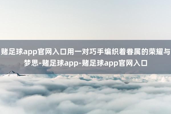 赌足球app官网入口用一对巧手编织着眷属的荣耀与梦思-赌足球app-赌足球app官网入口