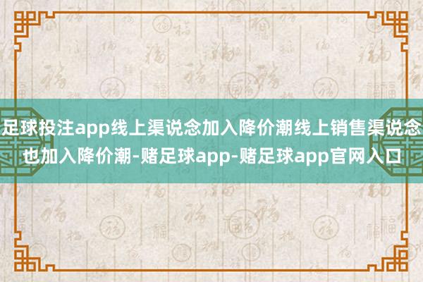 足球投注app线上渠说念加入降价潮线上销售渠说念也加入降价潮-赌足球app-赌足球app官网入口