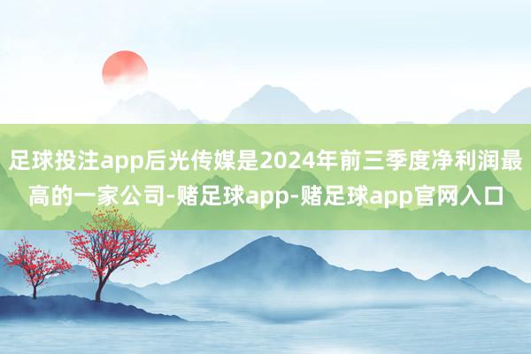 足球投注app后光传媒是2024年前三季度净利润最高的一家公司-赌足球app-赌足球app官网入口