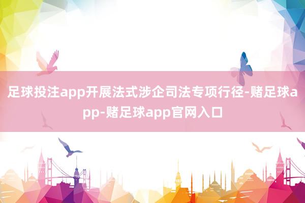 足球投注app开展法式涉企司法专项行径-赌足球app-赌足球app官网入口