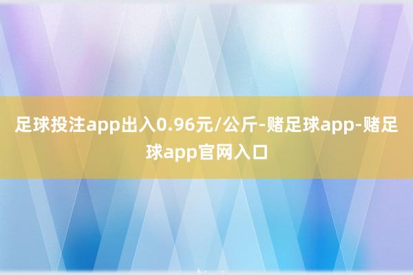 足球投注app出入0.96元/公斤-赌足球app-赌足球app官网入口