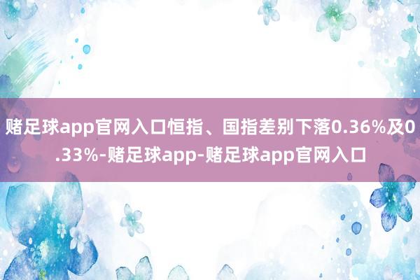 赌足球app官网入口恒指、国指差别下落0.36%及0.33%-赌足球app-赌足球app官网入口