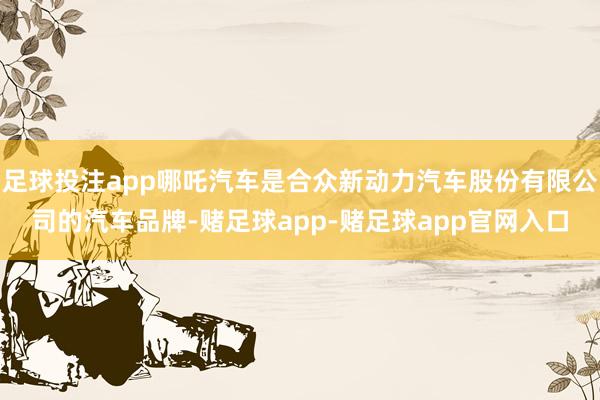 足球投注app哪吒汽车是合众新动力汽车股份有限公司的汽车品牌-赌足球app-赌足球app官网入口