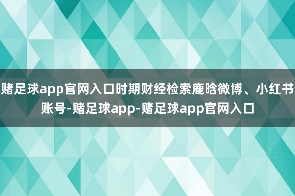 赌足球app官网入口时期财经检索鹿晗微博、小红书账号-赌足球app-赌足球app官网入口