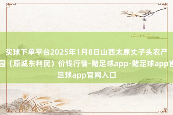 买球下单平台2025年1月8日山西太原丈子头农产物物流园（原城东利民）价钱行情-赌足球app-赌足球app官网入口