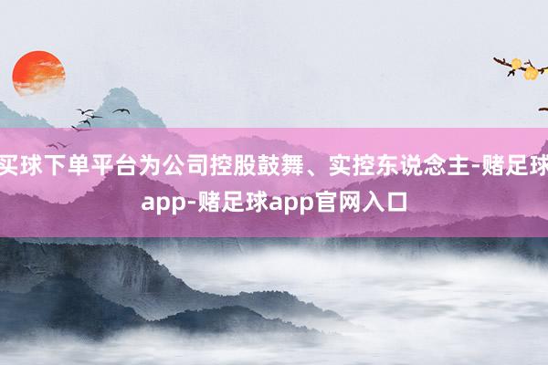 买球下单平台为公司控股鼓舞、实控东说念主-赌足球app-赌足球app官网入口
