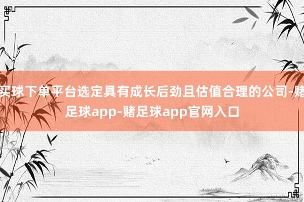 买球下单平台选定具有成长后劲且估值合理的公司-赌足球app-赌足球app官网入口
