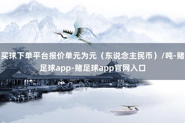 买球下单平台报价单元为元（东说念主民币）/吨-赌足球app-赌足球app官网入口