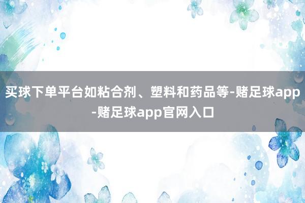 买球下单平台如粘合剂、塑料和药品等-赌足球app-赌足球app官网入口